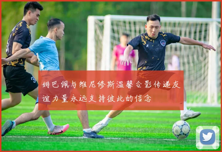 姆巴佩与维尼修斯温馨合影传递友谊力量永远支持彼此的信念