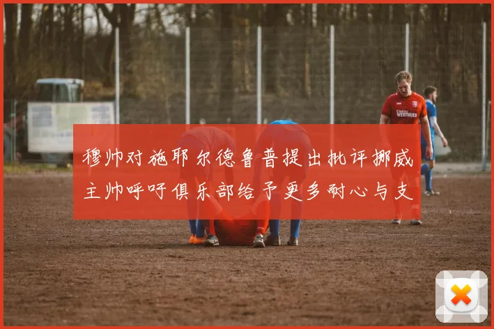 穆帅对施耶尔德鲁普提出批评挪威主帅呼吁俱乐部给予更多耐心与支持