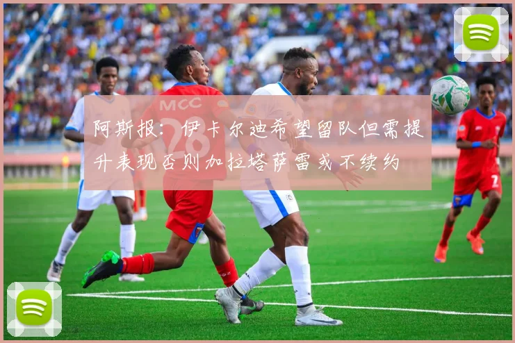 阿斯报：伊卡尔迪希望留队但需提升表现否则加拉塔萨雷或不续约