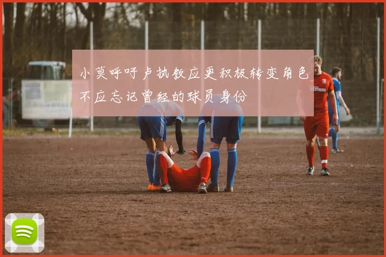 小莫呼吁卢执教应更积极转变角色不应忘记曾经的球员身份