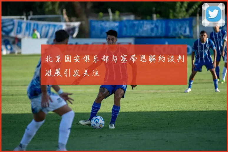 北京国安俱乐部与塞蒂恩解约谈判进展引发关注
