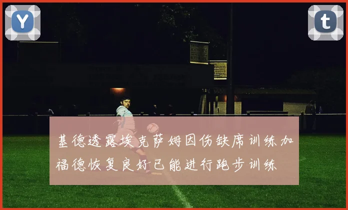 基德透露埃克萨姆因伤缺席训练加福德恢复良好已能进行跑步训练