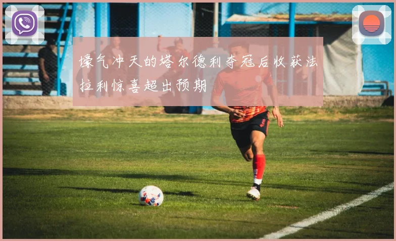 壕气冲天的塔尔德利夺冠后收获法拉利惊喜超出预期