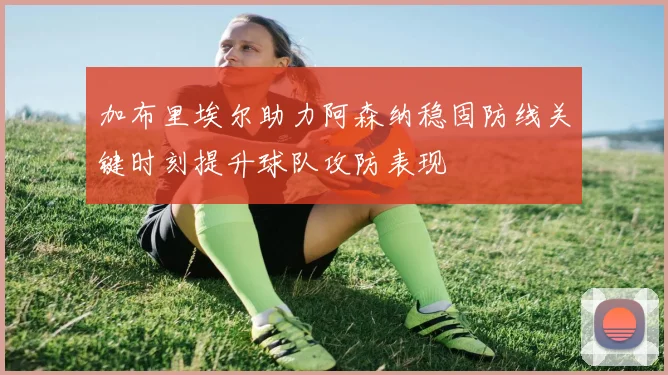 加布里埃尔助力阿森纳稳固防线关键时刻提升球队攻防表现