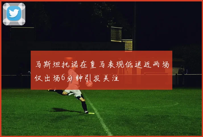 马斯坦托诺在皇马表现低迷近两场仅出场6分钟引发关注