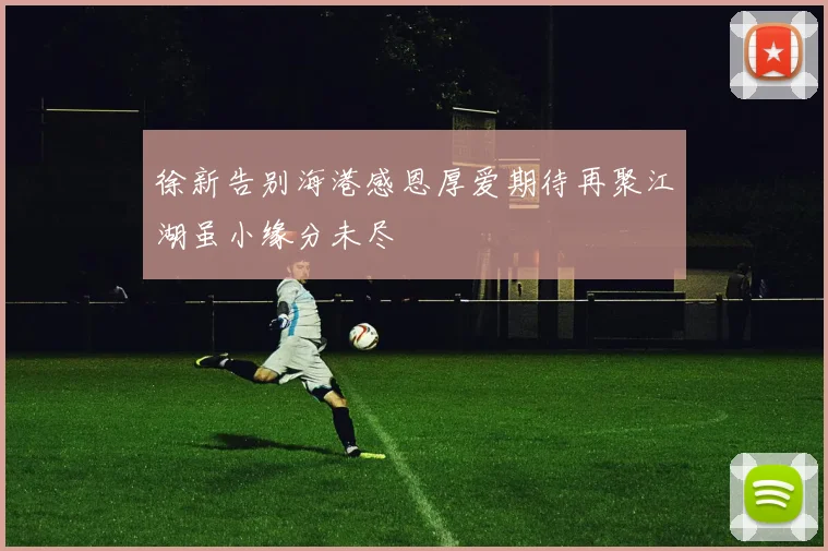 徐新告别海港感恩厚爱期待再聚江湖虽小缘分未尽