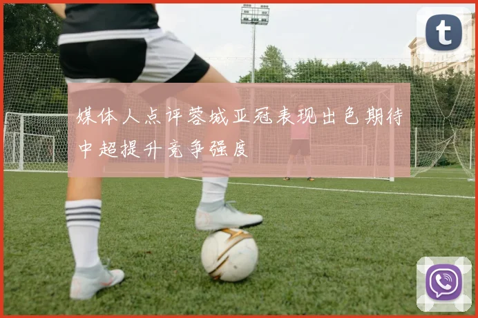 媒体人点评蓉城亚冠表现出色期待中超提升竞争强度