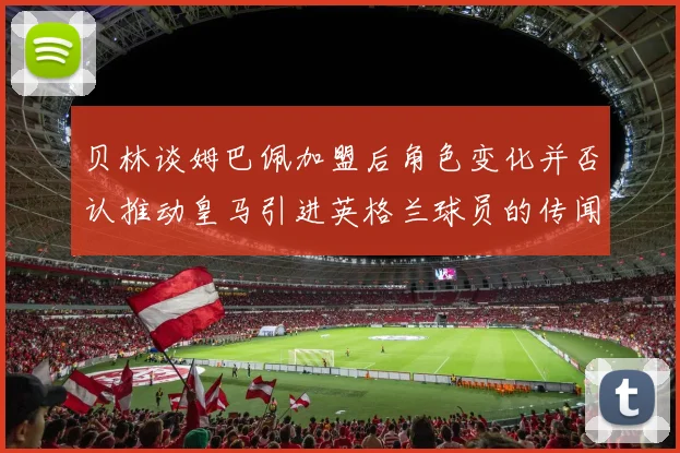 贝林谈姆巴佩加盟后角色变化并否认推动皇马引进英格兰球员的传闻