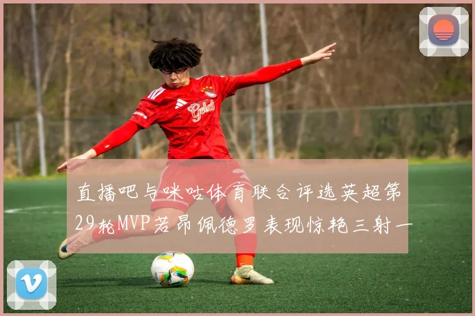 直播吧与咪咕体育联合评选英超第29轮MVP若昂佩德罗表现惊艳三射一传助球队获胜