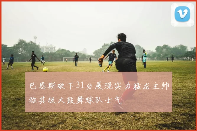 巴恩斯砍下31分展现实力猛龙主帅称其极大鼓舞球队士气