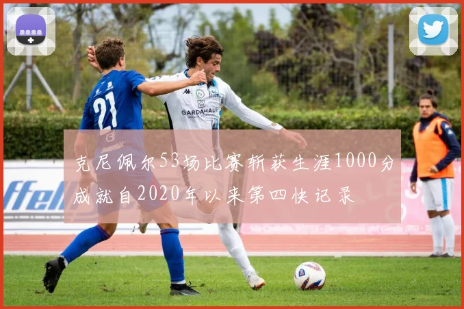 克尼佩尔53场比赛斩获生涯1000分成就自2020年以来第四快记录