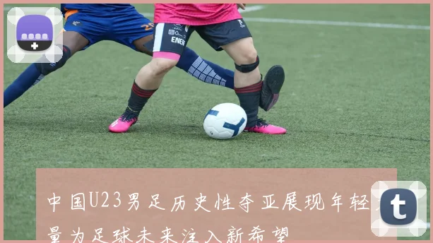 中国U23男足历史性夺亚展现年轻力量为足球未来注入新希望