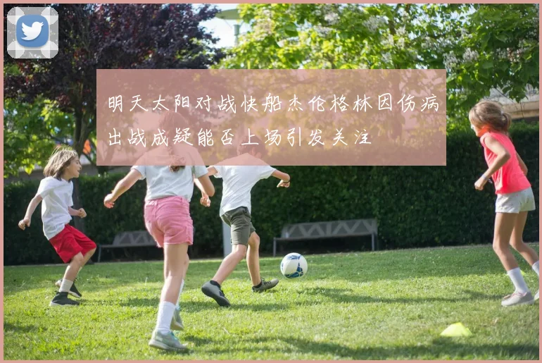 明天太阳对战快船杰伦格林因伤病出战成疑能否上场引发关注