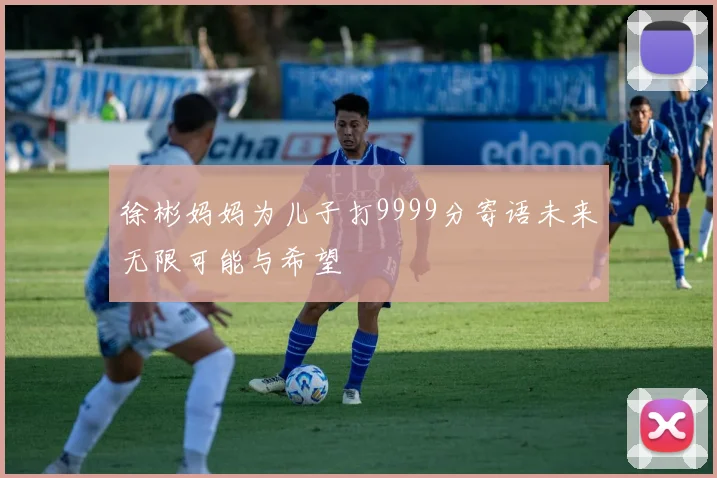 徐彬妈妈为儿子打9999分寄语未来无限可能与希望