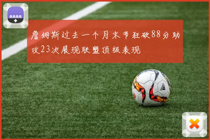 詹姆斯过去一个月末节狂砍88分助攻23次展现联盟顶级表现