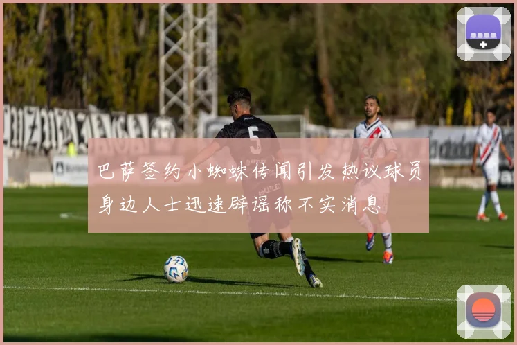 巴萨签约小蜘蛛传闻引发热议球员身边人士迅速辟谣称不实消息