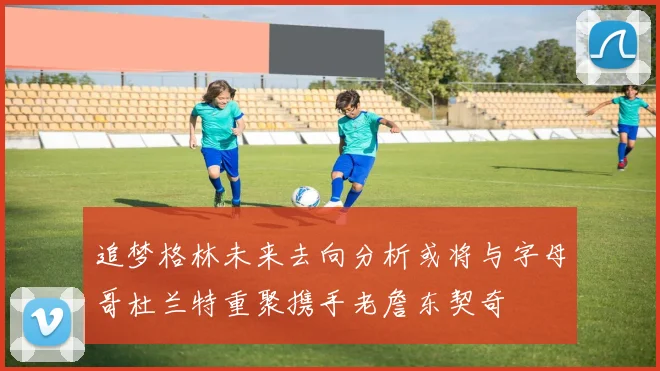 追梦格林未来去向分析或将与字母哥杜兰特重聚携手老詹东契奇