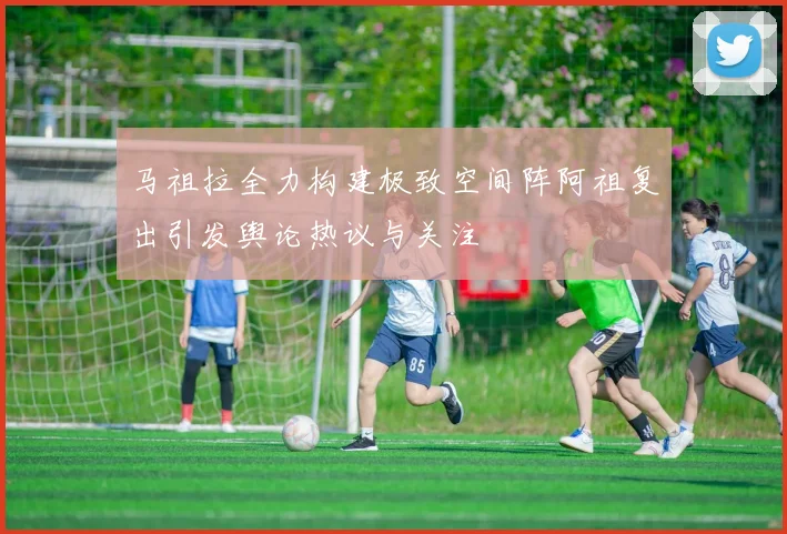 马祖拉全力构建极致空间阵阿祖复出引发舆论热议与关注