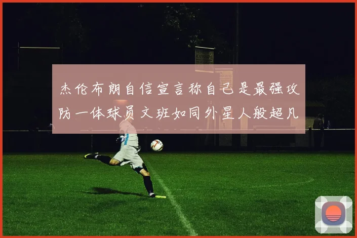 杰伦布朗自信宣言称自己是最强攻防一体球员文班如同外星人般超凡脱俗
