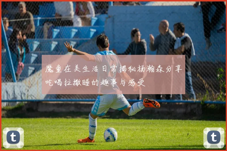 魔童在美生活日常揭秘杨瀚森分享吃喝拉撒睡的趣事与感受