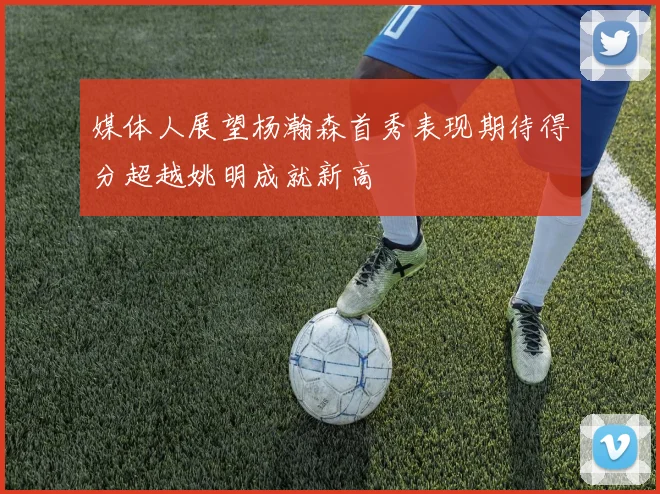 媒体人展望杨瀚森首秀表现期待得分超越姚明成就新高
