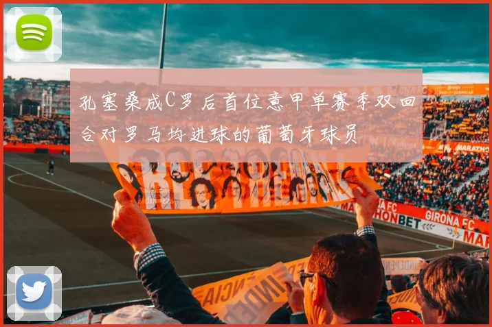 孔塞桑成C罗后首位意甲单赛季双回合对罗马均进球的葡萄牙球员