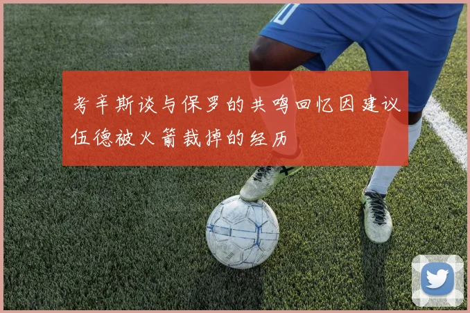 考辛斯谈与保罗的共鸣回忆因建议伍德被火箭裁掉的经历