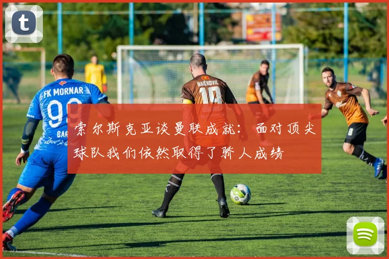 索尔斯克亚谈曼联成就：面对顶尖球队我们依然取得了骄人成绩