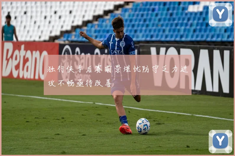 独行侠季后赛前景堪忧防守乏力进攻不畅亟待改善