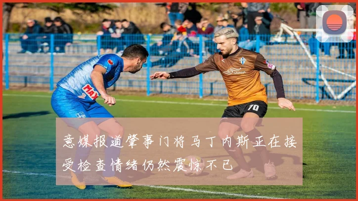 意媒报道肇事门将马丁内斯正在接受检查情绪仍然震惊不已