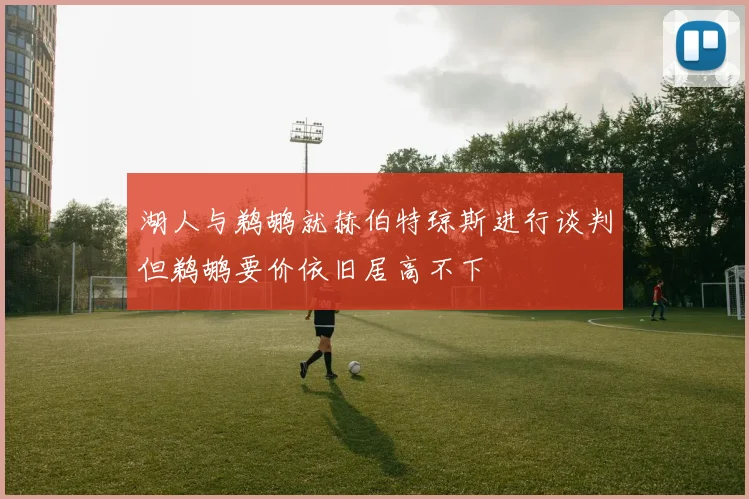 湖人与鹈鹕就赫伯特琼斯进行谈判但鹈鹕要价依旧居高不下