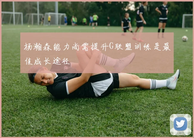 杨瀚森能力尚需提升G联盟训练是最佳成长途径